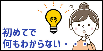 初めてで何もわからない・・・